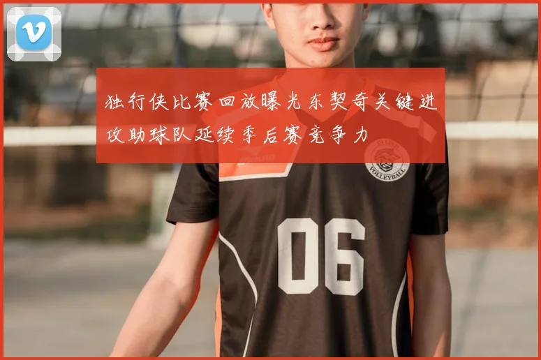独行侠比赛回放曝光东契奇关键进攻助球队延续季后赛竞争力