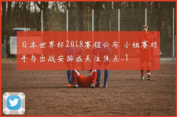 日本世界杯2018赛程公布 小组赛对手与出战安排成关注焦点_1
