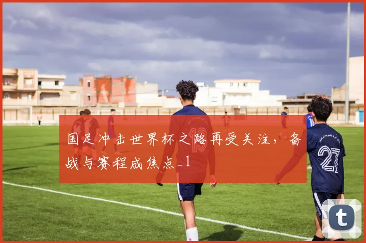 国足冲击世界杯之路再受关注,备战与赛程成焦点_1